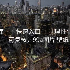 99图库—— 快速入口 —— 理性课堂 —— 可复核，99a图片 壁纸